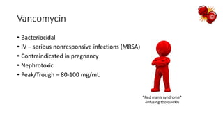 Vancomycin
• Bacteriocidal
• IV – serious nonresponsive infections (MRSA)
• Contraindicated in pregnancy
• Nephrotoxic
• Peak/Trough – 80-100 mg/mL
*Red man’s syndrome*
-infusing too quickly
 