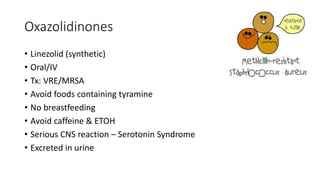 Oxazolidinones
• Linezolid (synthetic)
• Oral/IV
• Tx: VRE/MRSA
• Avoid foods containing tyramine
• No breastfeeding
• Avoid caffeine & ETOH
• Serious CNS reaction – Serotonin Syndrome
• Excreted in urine
 