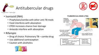 Antitubercular drugs
• Isoniazid (INH)
• Prophylaxis/combo with other anti-TB meds
• Food interferes with absorption
• ETOH increases chance liver damage
• Antacids interfere with absorption
• Rifampin
• Drug of choice: Pulmonary TB – combo drug
• Use additional contraception
• Caution with alcoholics
 