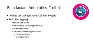 Beta-lactam Antibiotics “-cillin”
• Inhibits cell wall synthesis. Cell dies by lysis.
• Penicillins (types)
• Natural penicillins
• Penicillinase-resistant penicillins
• Aminopenicillins
• Extended-spectrum penicillins
• Carboxypenicillins
• Ureidopenicillins
 