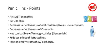 Penicillins - Points
• First ABT on market
• Tx: URI, skin
• Decreases effectiveness of oral contraceptives – use a condom.
• Decreases effectiveness of Coumadin.
• Not compatible w/Aminoglycosides (Gentamicin)
• Reduces effect of Tetracyclines
• Take on empty stomach w/ 8 oz. H2O.
 