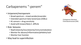 Carbapenems “-penem”
• Imipenem/meropenem
• Broad spectrum – mixed aerobic/anaerobic
• Extended-spectrum beta-lactamases (ESBLs)
• #1 concern = drug sensitivity
• Avoid with known/likely C. difficile
• Risk: Seizures
• Nephrotoxicity/neurotoxicity/immunomodulation
• Monitor for abscess/inflammation/phlebitis/rash
• Monitor liver function
• May lead to superinfection
Carbapenem-Resistant
Enterobacteriaceae (CRE)
 