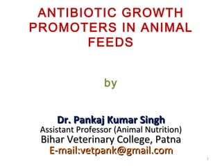 ANTIBIOTIC GROWTH
PROMOTERS IN ANIMAL
FEEDS
by
Dr. Pankaj Kumar SinghDr. Pankaj Kumar Singh
Assistant Professor (Animal Nutrition)Assistant Professor (Animal Nutrition)
Bihar Veterinary College, PatnaBihar Veterinary College, Patna
E-mail:vetpank@gmail.comE-mail:vetpank@gmail.com
1
 