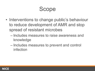 Scope
• Interventions to change public’s behaviour
to reduce development of AMR and stop
spread of resistant microbes
– Includes measures to raise awareness and
knowledge
– Includes measures to prevent and control
infection
 