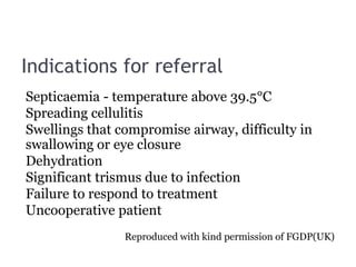 Indications for referral
Septicaemia - temperature above 39.5°C
Spreading cellulitis
Swellings that compromise airway, difficulty in
swallowing or eye closure
Dehydration
Significant trismus due to infection
Failure to respond to treatment
Uncooperative patient
Reproduced with kind permission of FGDP(UK)
 