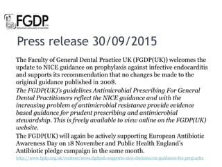 Press release 30/09/2015
The Faculty of General Dental Practice UK (FGDP(UK)) welcomes the
update to NICE guidance on prophylaxis against infective endocarditis
and supports its recommendation that no changes be made to the
original guidance published in 2008.
The FGDP(UK)’s guidelines Antimicrobial Prescribing For General
Dental Practitioners reflect the NICE guidance and with the
increasing problem of antimicrobial resistance provide evidence
based guidance for prudent prescribing and antimicrobial
stewardship. This is freely available to view online on the FGDP(UK)
website.
The FGDP(UK) will again be actively supporting European Antibiotic
Awareness Day on 18 November and Public Health England’s
Antibiotic pledge campaign in the same month.
http://www.fgdp.org.uk/content/news/fgdpuk-supports-nice-decision-on-guidance-for-prop.ashx
 