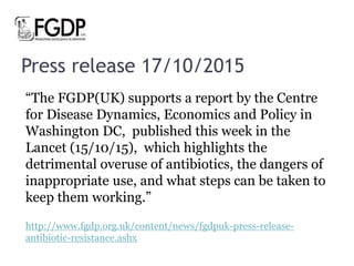 Press release 17/10/2015
“The FGDP(UK) supports a report by the Centre
for Disease Dynamics, Economics and Policy in
Washington DC, published this week in the
Lancet (15/10/15), which highlights the
detrimental overuse of antibiotics, the dangers of
inappropriate use, and what steps can be taken to
keep them working.”
http://www.fgdp.org.uk/content/news/fgdpuk-press-release-
antibiotic-resistance.ashx
 