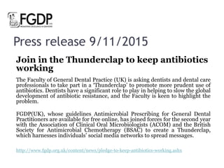 Press release 9/11/2015
Join in the Thunderclap to keep antibiotics
working
The Faculty of General Dental Practice (UK) is asking dentists and dental care
professionals to take part in a ‘Thunderclap’ to promote more prudent use of
antibiotics. Dentists have a significant role to play in helping to slow the global
development of antibiotic resistance, and the Faculty is keen to highlight the
problem.
FGDP(UK), whose guidelines Antimicrobial Prescribing for General Dental
Practitioners are available for free online, has joined forces for the second year
with the Association of Clinical Oral Microbiologists (ACOM) and the British
Society for Antimicrobial Chemotherapy (BSAC) to create a Thunderclap,
which harnesses individuals’ social media networks to spread messages.
http://www.fgdp.org.uk/content/news/pledge-to-keep-antibiotics-working.ashx
 