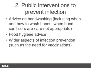 2. Public interventions to
prevent infection
• Advice on handwashing (including when
and how to wash hands; when hand
sanitisers are / are not appropriate)
• Food hygiene advice
• Wider aspects of infection prevention
(such as the need for vaccinations)
 