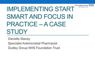 IMPLEMENTING START
SMART AND FOCUS IN
PRACTICE – A CASE
STUDY
Danielle Stacey
Specialist Antimicrobial Pharmacist
Dudley Group NHS Foundation Trust
 
