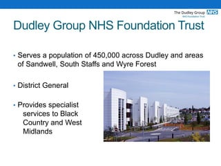 Dudley Group NHS Foundation Trust
• Serves a population of 450,000 across Dudley and areas
of Sandwell, South Staffs and Wyre Forest
• District General
• Provides specialist
services to Black
Country and West
Midlands
 