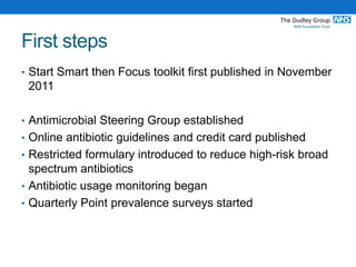 First steps
• Start Smart then Focus toolkit first published in November
2011
• Antimicrobial Steering Group established
• Online antibiotic guidelines and credit card published
• Restricted formulary introduced to reduce high-risk broad
spectrum antibiotics
• Antibiotic usage monitoring began
• Quarterly Point prevalence surveys started
 