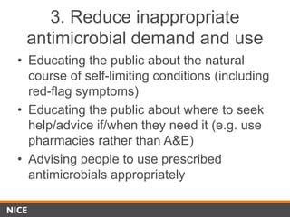 3. Reduce inappropriate
antimicrobial demand and use
• Educating the public about the natural
course of self-limiting conditions (including
red-flag symptoms)
• Educating the public about where to seek
help/advice if/when they need it (e.g. use
pharmacies rather than A&E)
• Advising people to use prescribed
antimicrobials appropriately
 