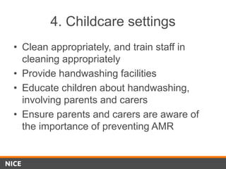 4. Childcare settings
• Clean appropriately, and train staff in
cleaning appropriately
• Provide handwashing facilities
• Educate children about handwashing,
involving parents and carers
• Ensure parents and carers are aware of
the importance of preventing AMR
 