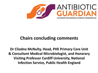 Chairs concluding comments
Dr Cliodna McNulty, Head, PHE Primary Care Unit
& Consultant Medical Microbiologist, and Honorary
Visiting Professor Cardiff University, National
Infection Service, Public Health England
 