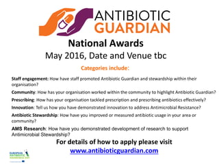Developed by Public Health England
National Awards
May 2016, Date and Venue tbc
Categories include:
Staff engagement: How have staff promoted Antibiotic Guardian and stewardship within their
organisation?
Community: How has your organisation worked within the community to highlight Antibiotic Guardian?
Prescribing: How has your organisation tackled prescription and prescribing antibiotics effectively?
Innovation: Tell us how you have demonstrated innovation to address Antimicrobial Resistance?
Antibiotic Stewardship: How have you improved or measured antibiotic usage in your area or
community?
AMS Research: How have you demonstrated development of research to support
Antimicrobial Stewardship?
For details of how to apply please visit
www.antibioticguardian.com
 