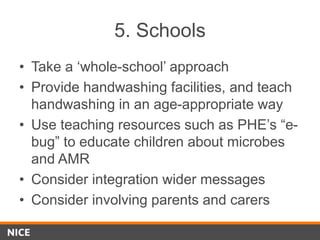 5. Schools
• Take a ‘whole-school’ approach
• Provide handwashing facilities, and teach
handwashing in an age-appropriate way
• Use teaching resources such as PHE’s “e-
bug” to educate children about microbes
and AMR
• Consider integration wider messages
• Consider involving parents and carers
 