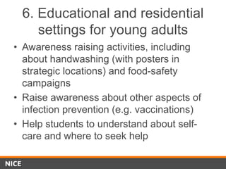 6. Educational and residential
settings for young adults
• Awareness raising activities, including
about handwashing (with posters in
strategic locations) and food-safety
campaigns
• Raise awareness about other aspects of
infection prevention (e.g. vaccinations)
• Help students to understand about self-
care and where to seek help
 