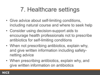 7. Healthcare settings
• Give advice about self-limiting conditions,
including natural course and where to seek help
• Consider using decision-support aids to
encourage health professionals not to prescribe
antibiotics for self-limiting conditions
• When not prescribing antibiotics, explain why,
and give written information including safety-
netting advice
• When prescribing antibiotics, explain why, and
give written information on antibiotics
 