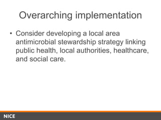 Overarching implementation
• Consider developing a local area
antimicrobial stewardship strategy linking
public health, local authorities, healthcare,
and social care.
 