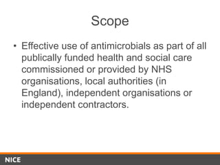 Scope
• Effective use of antimicrobials as part of all
publically funded health and social care
commissioned or provided by NHS
organisations, local authorities (in
England), independent organisations or
independent contractors.
 