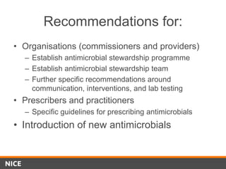 Recommendations for:
• Organisations (commissioners and providers)
– Establish antimicrobial stewardship programme
– Establish antimicrobial stewardship team
– Further specific recommendations around
communication, interventions, and lab testing
• Prescribers and practitioners
– Specific guidelines for prescribing antimicrobials
• Introduction of new antimicrobials
 