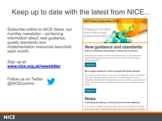 Follow us on Twitter
@NICEcomms
Subscribe online to NICE News, our
monthly newsletter - containing
information about new guidance,
quality standards and
implementation resources launched
each month.
Sign up at:
www.nice.org.uk/newsletter
Keep up to date with the latest from NICE...
 