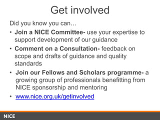 Get involved
Did you know you can…
• Join a NICE Committee- use your expertise to
support development of our guidance
• Comment on a Consultation- feedback on
scope and drafts of guidance and quality
standards
• Join our Fellows and Scholars programme- a
growing group of professionals benefitting from
NICE sponsorship and mentoring
• www.nice.org.uk/getinvolved
 