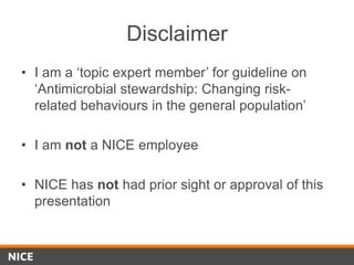 Disclaimer
• I am a ‘topic expert member’ for guideline on
‘Antimicrobial stewardship: Changing risk-
related behaviours in the general population’
• I am not a NICE employee
• NICE has not had prior sight or approval of this
presentation
 
