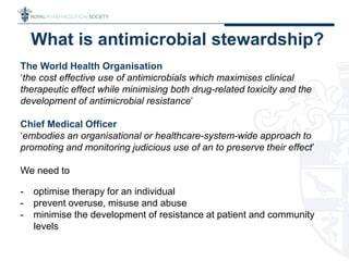 The World Health Organisation
‘the cost effective use of antimicrobials which maximises clinical
therapeutic effect while minimising both drug-related toxicity and the
development of antimicrobial resistance’
Chief Medical Officer
‘embodies an organisational or healthcare-system-wide approach to
promoting and monitoring judicious use of an to preserve their effect’
We need to
- optimise therapy for an individual
- prevent overuse, misuse and abuse
- minimise the development of resistance at patient and community
levels
What is antimicrobial stewardship?
 