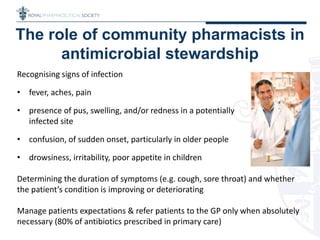 The role of community pharmacists in
antimicrobial stewardship
Recognising signs of infection
• fever, aches, pain
• presence of pus, swelling, and/or redness in a potentially
infected site
• confusion, of sudden onset, particularly in older people
• drowsiness, irritability, poor appetite in children
Determining the duration of symptoms (e.g. cough, sore throat) and whether
the patient’s condition is improving or deteriorating
Manage patients expectations & refer patients to the GP only when absolutely
necessary (80% of antibiotics prescribed in primary care)
 