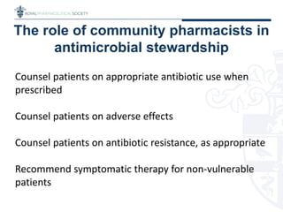 The role of community pharmacists in
antimicrobial stewardship
Counsel patients on appropriate antibiotic use when
prescribed
Counsel patients on adverse effects
Counsel patients on antibiotic resistance, as appropriate
Recommend symptomatic therapy for non-vulnerable
patients
 