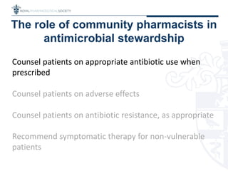 The role of community pharmacists in
antimicrobial stewardship
Counsel patients on appropriate antibiotic use when
prescribed
Counsel patients on adverse effects
Counsel patients on antibiotic resistance, as appropriate
Recommend symptomatic therapy for non-vulnerable
patients
 