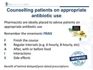 Counselling patients on appropriate
antibiotic use
Pharmacists are ideally placed to advise patients on
appropriate antibiotic use
Remember the mnemonic FRAIS
F Finish the course
R Regular intervals (e.g. 6-hourly, 8-hourly, etc)
A After, with or before food
I Interactions
S Side effects
Benefit of behind delayed/post-dated prescriptions
 