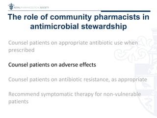 The role of community pharmacists in
antimicrobial stewardship
Counsel patients on appropriate antibiotic use when
prescribed
Counsel patients on adverse effects
Counsel patients on antibiotic resistance, as appropriate
Recommend symptomatic therapy for non-vulnerable
patients
 