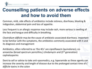 Counselling patients on adverse effects
and how to avoid them
Common, mild, side effects of antibiotics include sickness, diarrhoea, bloating &
indigestion, abdominal pain and loss of appetite.
Less frequent is an allergic response may include rash, more serious is swelling of
the face and tongue and difficulty in breathing.
Clostridium difficile may be the cause of antibiotic-associated diarrhoea. Important
to be familiar with the symptoms, the antibiotics commonly associated with it and
its diagnosis and management
Antibiotics, often referred to as ‘the 4Cs’ are ciprofloxacin (quinolones), co-
amoxiclav (broad spectrum penicillins,) clindamycin and (3rd generation)
cephalosporins
Dont to sell or advise to take anti-spasmodics, e.g. loperamide as these agents can
increase the severity and length of disease due to the prolonged contact time of C
difficile toxins in the colon
 