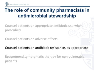 The role of community pharmacists in
antimicrobial stewardship
Counsel patients on appropriate antibiotic use when
prescribed
Counsel patients on adverse effects
Counsel patients on antibiotic resistance, as appropriate
Recommend symptomatic therapy for non-vulnerable
patients
 