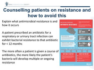 Counselling patients on resistance and
how to avoid this
Explain what antimicrobial resistance is and
how it occurs
A patient prescribed an antibiotic for a
respiratory or urinary tract infection can
exhibit bacterial resistance to that antibiotic
for < 12 months
The more often a patient is given a course of
antibiotics, the more likely the patient’s
bacteria will develop multiple or ongoing
resistance
 