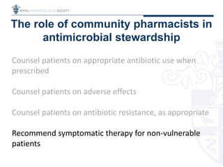 The role of community pharmacists in
antimicrobial stewardship
Counsel patients on appropriate antibiotic use when
prescribed
Counsel patients on adverse effects
Counsel patients on antibiotic resistance, as appropriate
Recommend symptomatic therapy for non-vulnerable
patients
 