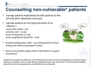 • manage patients expectations & refer patients to the
GP only when absolutely necessary
• educate patients on the typical duration of an
infection –
acute otitis media – 4 d;
common cold - 1.5 wk;
acute rhinosinusitis 2.5 wk;
acute cough/acute bronchitis – 3 wk
• promote symptomatic relief – e.g. drinking plenty of fluids,
resting, pain relief and symptom control
• where ever possible supply written information to support
consultation
Counselling non-vulnerable* patients
*patients who need to be referred to a GP include those at risk of serious complications on account of pre-
existing co-morbidity, such as cystic fibrosis, significant heart, lung, renal, liver or neuromuscular disease,
those who are immunosuppressed, and children born prematurely
 