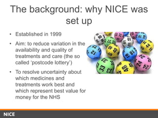 The background: why NICE was
set up
• Established in 1999
• Aim: to reduce variation in the
availability and quality of
treatments and care (the so
called ‘postcode lottery’)
• To resolve uncertainty about
which medicines and
treatments work best and
which represent best value for
money for the NHS
 