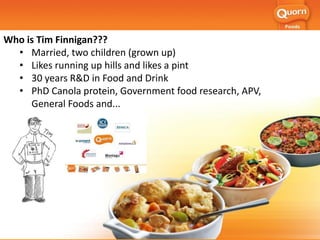 Who is Tim Finnigan???
• Married, two children (grown up)
• Likes running up hills and likes a pint
• 30 years R&D in Food and Drink
• PhD Canola protein, Government food research, APV,
General Foods and...
 