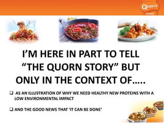 I’M HERE IN PART TO TELL
“THE QUORN STORY” BUT
ONLY IN THE CONTEXT OF…..
 AS AN ILLUSTRATION OF WHY WE NEED HEALTHY NEW PROTEINS WITH A
LOW ENVIRONMENTAL IMPACT
 AND THE GOOD NEWS THAT ‘IT CAN BE DONE’
 