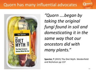 “Quorn ….began by
taking the original
fungi found in soil and
domesticating it in the
same way that our
ancestors did with
many plants.”
Spector, T (2015) The Diet Myth. Weidenfield
and Nicholson pp 137
Quorn has many influential advocates
68
 
