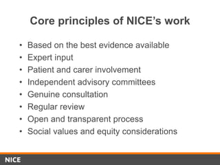 Core principles of NICE’s work
• Based on the best evidence available
• Expert input
• Patient and carer involvement
• Independent advisory committees
• Genuine consultation
• Regular review
• Open and transparent process
• Social values and equity considerations
 