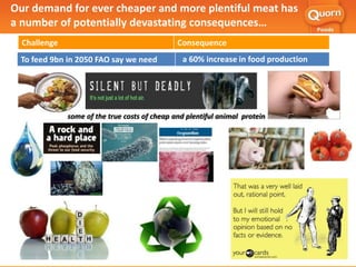 Challenge Consequence
To feed 9bn in 2050 FAO say we need a 60% increase in food production
some of the true costs of cheap and plentiful animal protein
Our demand for ever cheaper and more plentiful meat has
a number of potentially devastating consequences…
83
 