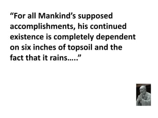 “For all Mankind’s supposed
accomplishments, his continued
existence is completely dependent
on six inches of topsoil and the
fact that it rains…..”
 