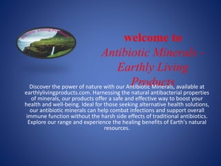 welcome to
Antibiotic Minerals -
Earthly Living
Products
Discover the power of nature with our Antibiotic Minerals, available at
earthlylivingproducts.com. Harnessing the natural antibacterial properties
of minerals, our products offer a safe and effective way to boost your
health and well-being. Ideal for those seeking alternative health solutions,
our antibiotic minerals can help combat infections and support overall
immune function without the harsh side effects of traditional antibiotics.
Explore our range and experience the healing benefits of Earth's natural
resources.
 