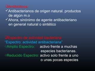 Antibióticos:
Antibacterianos de origen natural. productos
de algún m.o
Ahora, sinónimo de agente antibacteriano
en general natural o sintético
Espectro de actividad bacteriana
“Espectro: actividad antibacteriana”
oAmplio Espectro: activo frente a muchas
especies bacterianas.
oReducido Espectro: activo solo frente a uno
o unas pocas especies
 