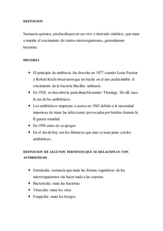 DEFINICION 
Sustancia química, producida por un ser vivo o derivado sintético, que mata 
o impide el crecimiento de ciertos microorganismos, generalmente 
bacterias. 
HISTORIA 
 El principio de antibiosis fue descrito en 1877 cuando Louis Pasteur 
y Robert Koch observaron que un bacilo en el aire podía inhibir el 
crecimiento de la bacteria Bacillus anthracis. 
 En 1928, se descubre la penicilina(Alexander Fleming). De allí nace 
la era de los antibióticos. 
 Los antibióticos empiezan a usarse en 1942 debido a la necesidad 
imperiosa de tratar las infecciones provocadas por heridas durante la 
II guerra mundial. 
 En 1950 entra en su apogeo 
 En el día de hoy son los fármacos que mas se usan junto con los 
antibióticos. 
DEFINICION DE ALGUNOS TERMINOS QUE SE RELACIONAN CON 
ANTIBIOTICOS 
 Germicida: sustancia que mata las formas vegetativas de los 
microorganismos sin hacer nada a las esporas. 
 Bactericida: mata las bacterias 
 Viruscida: mata los virus 
 Fungicida: mata los hongos 
 